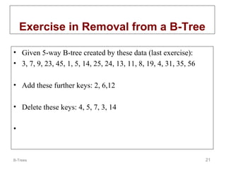 Exercise in Removal from a B-Tree
• Given 5-way B-tree created by these data (last exercise):
• 3, 7, 9, 23, 45, 1, 5, 14, 25, 24, 13, 11, 8, 19, 4, 31, 35, 56
• Add these further keys: 2, 6,12
• Delete these keys: 4, 5, 7, 3, 14
•

B-Trees

21

 