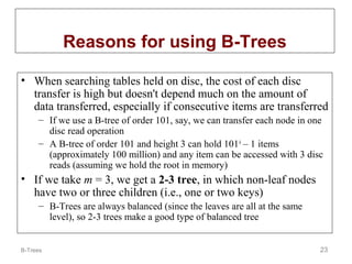 Reasons for using B-Trees
• When searching tables held on disc, the cost of each disc
transfer is high but doesn't depend much on the amount of
data transferred, especially if consecutive items are transferred
– If we use a B-tree of order 101, say, we can transfer each node in one
disc read operation
– A B-tree of order 101 and height 3 can hold 101 4 – 1 items
(approximately 100 million) and any item can be accessed with 3 disc
reads (assuming we hold the root in memory)

• If we take m = 3, we get a 2-3 tree, in which non-leaf nodes
have two or three children (i.e., one or two keys)
– B-Trees are always balanced (since the leaves are all at the same
level), so 2-3 trees make a good type of balanced tree

B-Trees

23

 