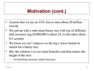 Motivation (cont.)
• Assume that we use an AVL tree to store about 20 million
records
• We end up with a very deep binary tree with lots of different
disk accesses; log2 20,000,000 is about 24, so this takes about
0.2 seconds
• We know we can’t improve on the log n lower bound on
search for a binary tree
• But, the solution is to use more branches and thus reduce the
height of the tree!
– As branching increases, depth decreases
B-Trees

3

 