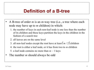 Definition of a B-tree
• A B-tree of order m is an m-way tree (i.e., a tree where each
node may have up to m children) in which:
1. the number of keys in each non-leaf node is one less than the number
of its children and these keys partition the keys in the children in the
fashion of a search tree
2. all leaves are on the same level
3. all non-leaf nodes except the root have at least m / 2 children
4. the root is either a leaf node, or it has from two to m children
5. a leaf node contains no more than m – 1 keys

• The number m should always be odd

B-Trees

4

 