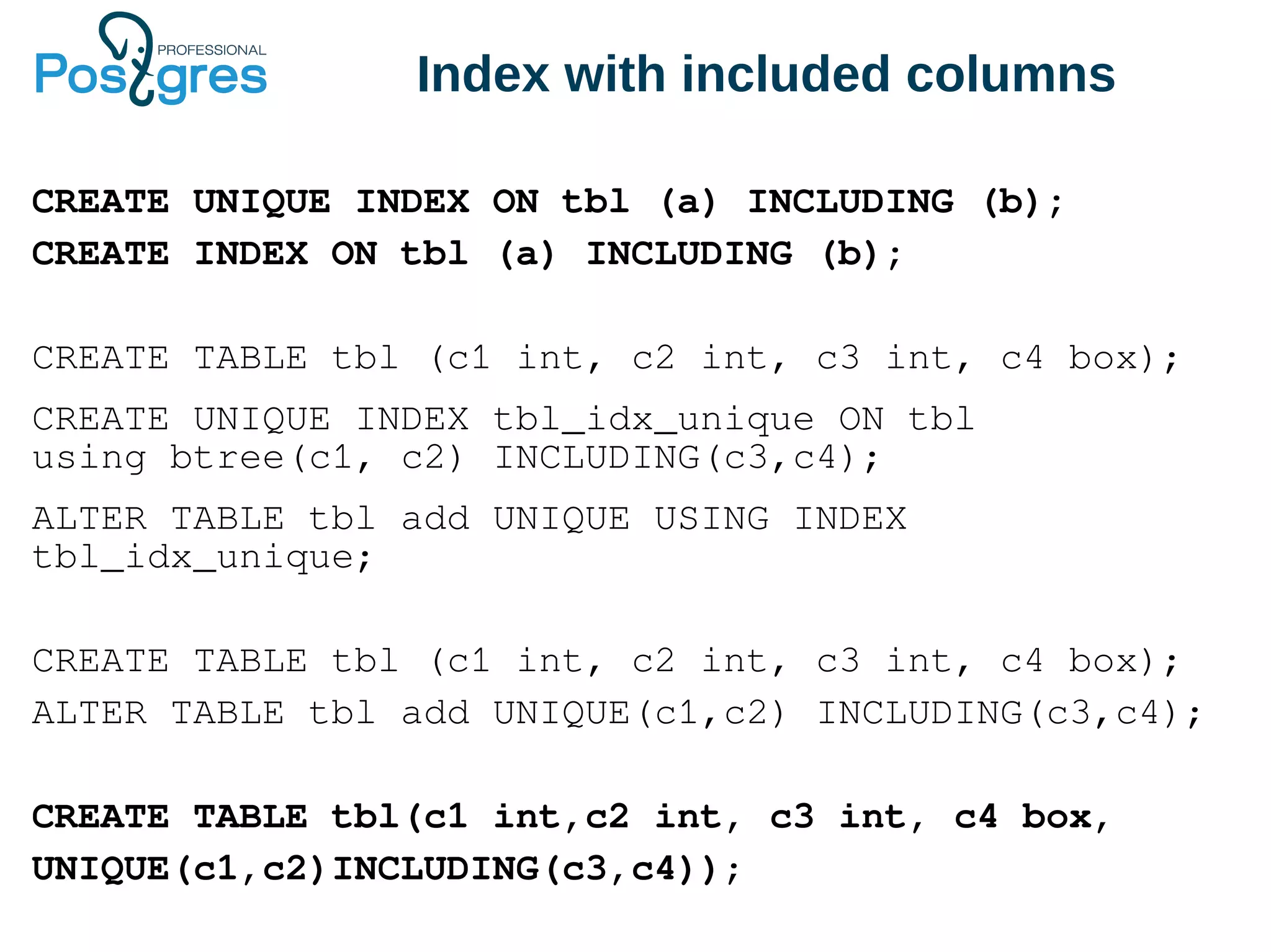 Index with included columns
CREATE UNIQUE INDEX ON tbl (a) INCLUDING (b);
CREATE INDEX ON tbl (a) INCLUDING (b);
CREATE TABLE tbl (c1 int, c2 int, c3 int, c4 box);
CREATE UNIQUE INDEX tbl_idx_unique ON tbl
using btree(c1, c2) INCLUDING(c3,c4);
ALTER TABLE tbl add UNIQUE USING INDEX
tbl_idx_unique;
CREATE TABLE tbl (c1 int, c2 int, c3 int, c4 box);
ALTER TABLE tbl add UNIQUE(c1,c2) INCLUDING(c3,c4);
CREATE TABLE tbl(c1 int,c2 int, c3 int, c4 box,
UNIQUE(c1,c2)INCLUDING(c3,c4));
 