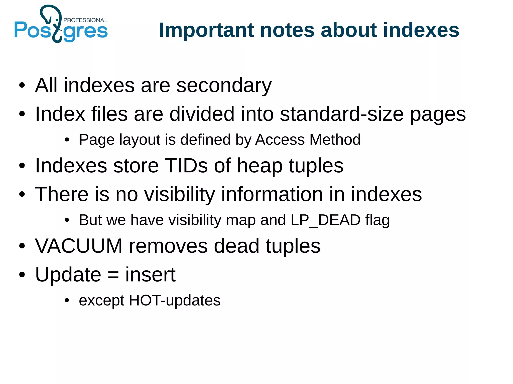 Important notes about indexes
● All indexes are secondary
● Index files are divided into standard-size pages
● Page layout is defined by Access Method
● Indexes store TIDs of heap tuples
● There is no visibility information in indexes
● But we have visibility map and LP_DEAD flag
● VACUUM removes dead tuples
● Update = insert
● except HOT-updates
 