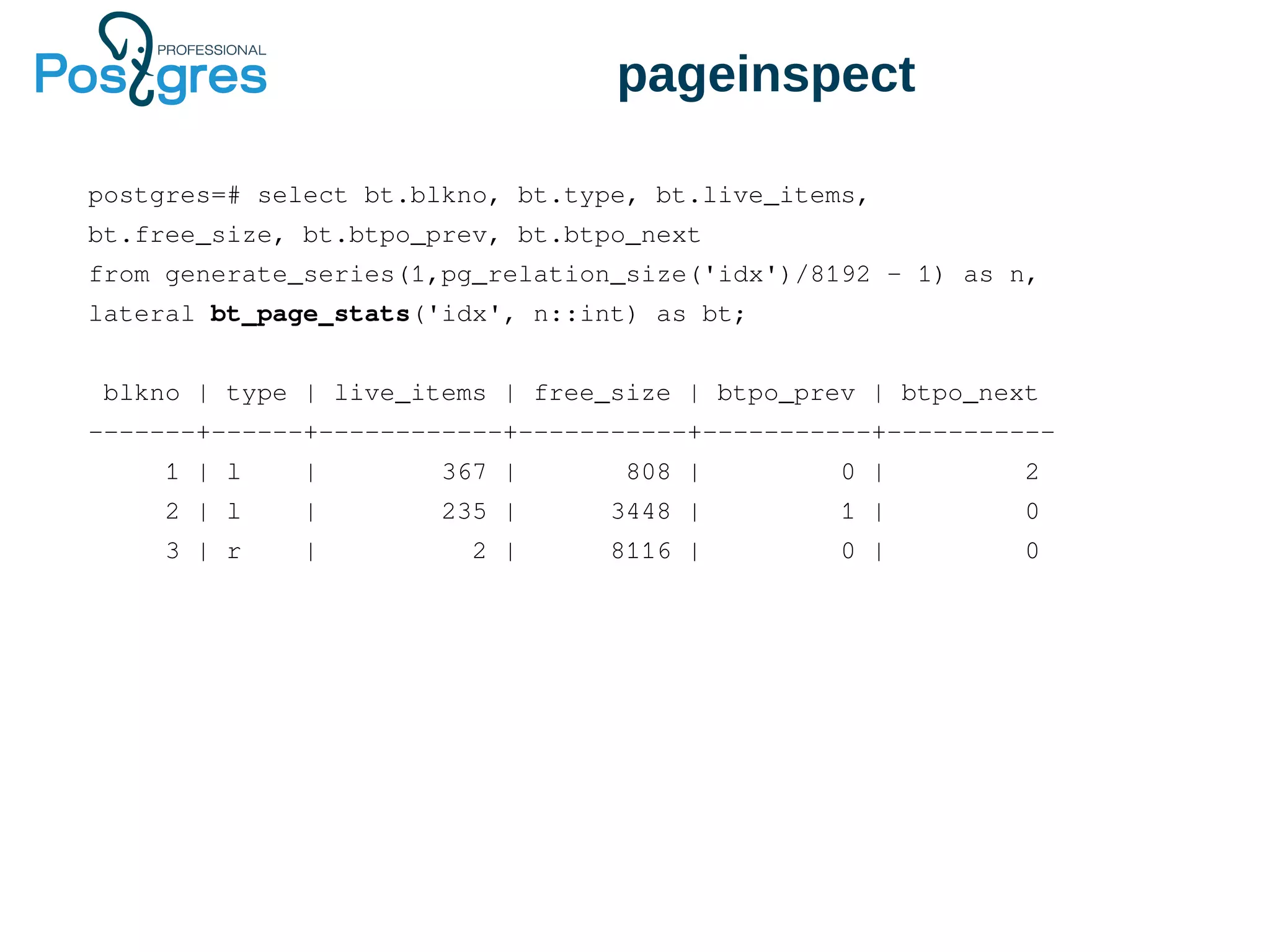 pageinspect
postgres=# select bt.blkno, bt.type, bt.live_items,
bt.free_size, bt.btpo_prev, bt.btpo_next
from generate_series(1,pg_relation_size('idx')/8192 - 1) as n,
lateral bt_page_stats('idx', n::int) as bt;
blkno | type | live_items | free_size | btpo_prev | btpo_next
-------+------+------------+-----------+-----------+-----------
1 | l | 367 | 808 | 0 | 2
2 | l | 235 | 3448 | 1 | 0
3 | r | 2 | 8116 | 0 | 0
 