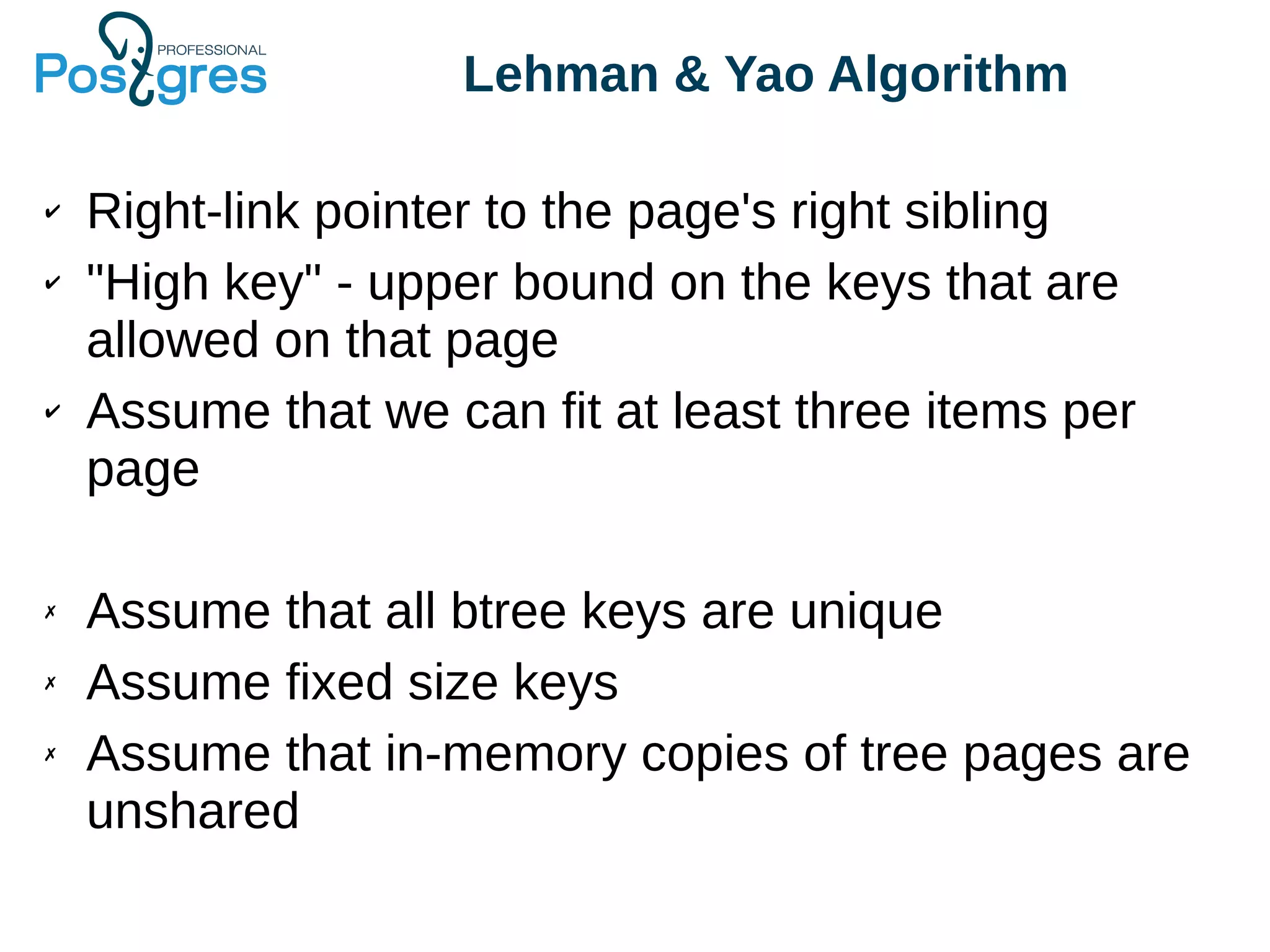Lehman & Yao Algorithm
✔ Right-link pointer to the page's right sibling
✔ "High key" - upper bound on the keys that are
allowed on that page
✔ Assume that we can fit at least three items per
page
✗ Assume that all btree keys are unique
✗ Assume fixed size keys
✗ Assume that in-memory copies of tree pages are
unshared
 