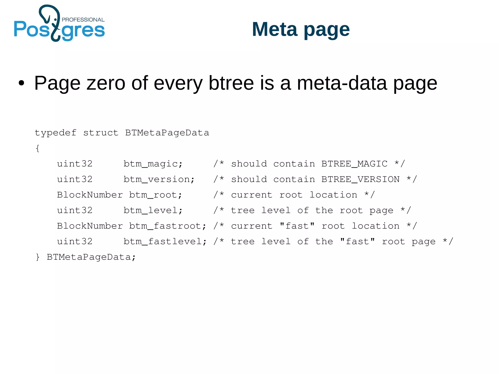 Meta page
● Page zero of every btree is a meta-data page
typedef struct BTMetaPageData
{
uint32 btm_magic; /* should contain BTREE_MAGIC */
uint32 btm_version; /* should contain BTREE_VERSION */
BlockNumber btm_root; /* current root location */
uint32 btm_level; /* tree level of the root page */
BlockNumber btm_fastroot; /* current "fast" root location */
uint32 btm_fastlevel; /* tree level of the "fast" root page */
} BTMetaPageData;
 