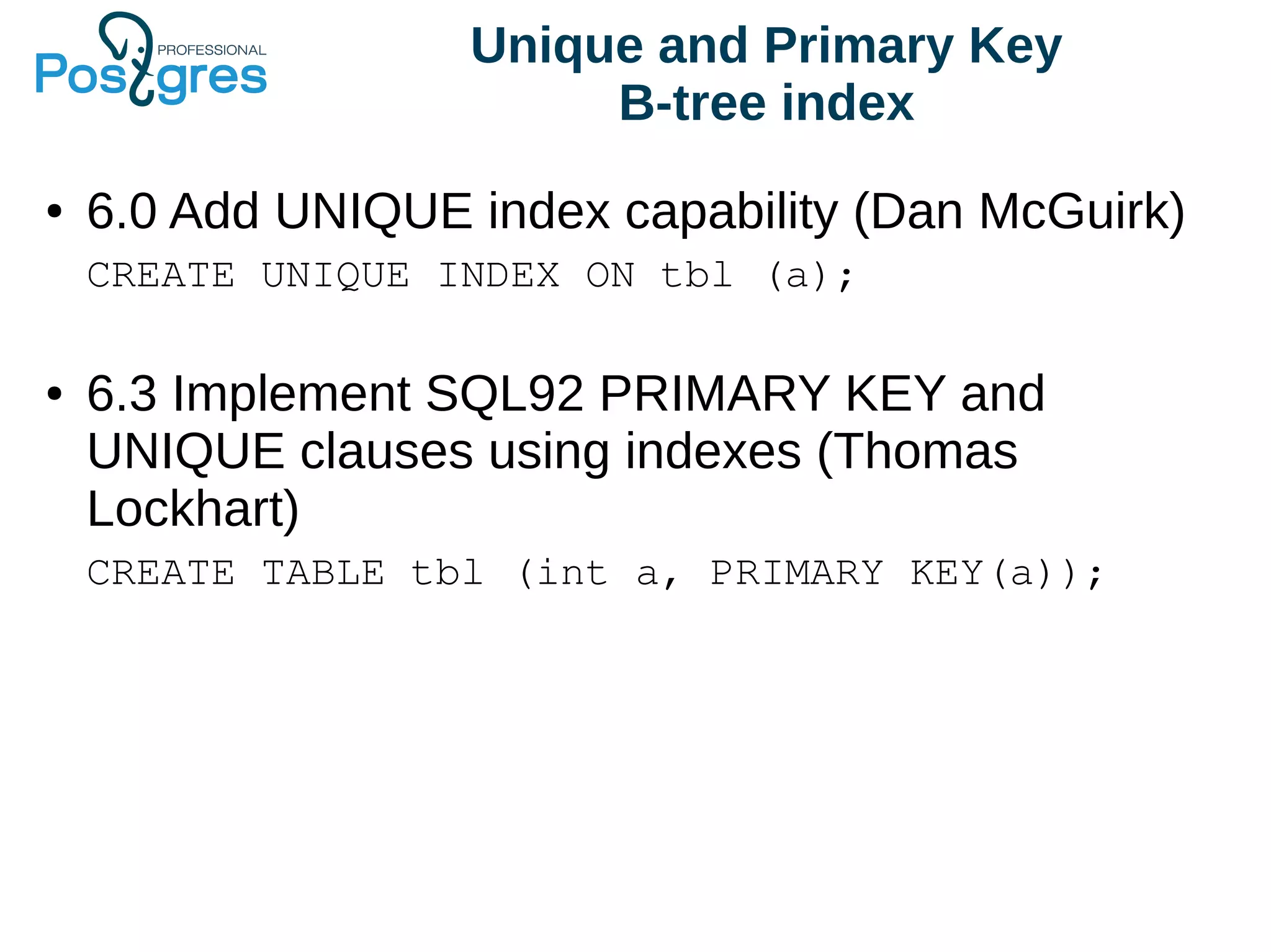 Unique and Primary Key
B-tree index
● 6.0 Add UNIQUE index capability (Dan McGuirk)
CREATE UNIQUE INDEX ON tbl (a);
● 6.3 Implement SQL92 PRIMARY KEY and
UNIQUE clauses using indexes (Thomas
Lockhart)
CREATE TABLE tbl (int a, PRIMARY KEY(a));
 