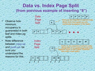 Data vs. Index Page Split
(from previous example of inserting “8”)
• Observe how
minimum
occupancy is
guaranteed in both
leaf and index pg
splits.
• Note difference
between copy-up
and push-up; be
sure you
understand the
reasons for this.
2* 3* 5* 7*
5
Entry to be inserted in parent node.
(Note that 5 is
continues to appear in the leaf.)
s copied up and
2* 3* 5* 7* 8* …
Data
Page
Split
8*
5 24 3013
appears once in the index. Contrast17
Entry to be inserted in parent node.
(Note that 17 is pushed up and only
this with a leaf split.)
17 24 3013Index
Page
Split
5
 