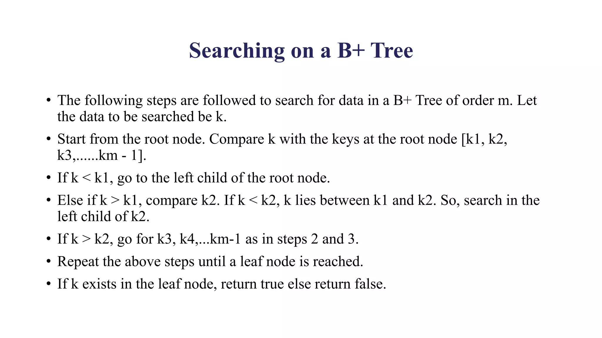 Searching on a B+ Tree
• The following steps are followed to search for data in a B+ Tree of order m. Let
the data to be searched be k.
• Start from the root node. Compare k with the keys at the root node [k1, k2,
k3,......km - 1].
• If k < k1, go to the left child of the root node.
• Else if k > k1, compare k2. If k < k2, k lies between k1 and k2. So, search in the
left child of k2.
• If k > k2, go for k3, k4,...km-1 as in steps 2 and 3.
• Repeat the above steps until a leaf node is reached.
• If k exists in the leaf node, return true else return false.
 