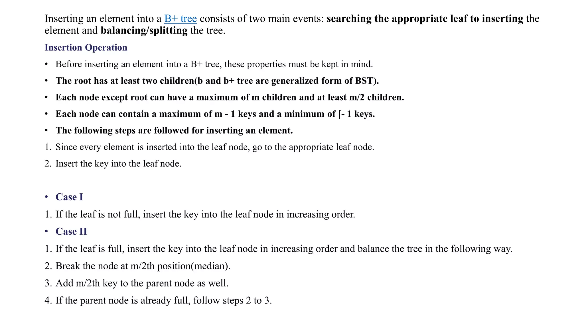 Inserting an element into a B+ tree consists of two main events: searching the appropriate leaf to inserting the
element and balancing/splitting the tree.
Insertion Operation
• Before inserting an element into a B+ tree, these properties must be kept in mind.
• The root has at least two children(b and b+ tree are generalized form of BST).
• Each node except root can have a maximum of m children and at least m/2 children.
• Each node can contain a maximum of m - 1 keys and a minimum of ⌈- 1 keys.
• The following steps are followed for inserting an element.
1. Since every element is inserted into the leaf node, go to the appropriate leaf node.
2. Insert the key into the leaf node.
• Case I
1. If the leaf is not full, insert the key into the leaf node in increasing order.
• Case II
1. If the leaf is full, insert the key into the leaf node in increasing order and balance the tree in the following way.
2. Break the node at m/2th position(median).
3. Add m/2th key to the parent node as well.
4. If the parent node is already full, follow steps 2 to 3.
 