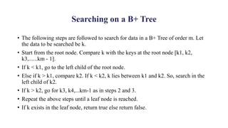 Searching on a B+ Tree
• The following steps are followed to search for data in a B+ Tree of order m. Let
the data to be searched be k.
• Start from the root node. Compare k with the keys at the root node [k1, k2,
k3,......km - 1].
• If k < k1, go to the left child of the root node.
• Else if k > k1, compare k2. If k < k2, k lies between k1 and k2. So, search in the
left child of k2.
• If k > k2, go for k3, k4,...km-1 as in steps 2 and 3.
• Repeat the above steps until a leaf node is reached.
• If k exists in the leaf node, return true else return false.
 