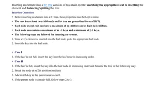 Inserting an element into a B+ tree consists of two main events: searching the appropriate leaf to inserting the
element and balancing/splitting the tree.
Insertion Operation
• Before inserting an element into a B+ tree, these properties must be kept in mind.
• The root has at least two children(b and b+ tree are generalized form of BST).
• Each node except root can have a maximum of m children and at least m/2 children.
• Each node can contain a maximum of m - 1 keys and a minimum of ⌈- 1 keys.
• The following steps are followed for inserting an element.
1. Since every element is inserted into the leaf node, go to the appropriate leaf node.
2. Insert the key into the leaf node.
• Case I
1. If the leaf is not full, insert the key into the leaf node in increasing order.
• Case II
1. If the leaf is full, insert the key into the leaf node in increasing order and balance the tree in the following way.
2. Break the node at m/2th position(median).
3. Add m/2th key to the parent node as well.
4. If the parent node is already full, follow steps 2 to 3.
 