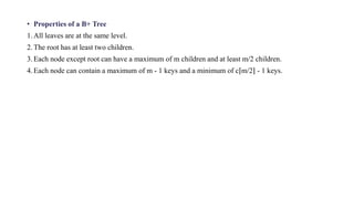 • Properties of a B+ Tree
1.All leaves are at the same level.
2.The root has at least two children.
3.Each node except root can have a maximum of m children and at least m/2 children.
4.Each node can contain a maximum of m - 1 keys and a minimum of c⌈m/2⌉ - 1 keys.
 
