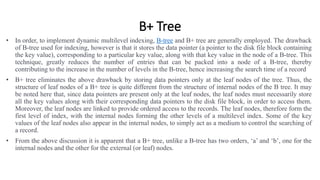 B+ Tree
• In order, to implement dynamic multilevel indexing, B-tree and B+ tree are generally employed. The drawback
of B-tree used for indexing, however is that it stores the data pointer (a pointer to the disk file block containing
the key value), corresponding to a particular key value, along with that key value in the node of a B-tree. This
technique, greatly reduces the number of entries that can be packed into a node of a B-tree, thereby
contributing to the increase in the number of levels in the B-tree, hence increasing the search time of a record
• B+ tree eliminates the above drawback by storing data pointers only at the leaf nodes of the tree. Thus, the
structure of leaf nodes of a B+ tree is quite different from the structure of internal nodes of the B tree. It may
be noted here that, since data pointers are present only at the leaf nodes, the leaf nodes must necessarily store
all the key values along with their corresponding data pointers to the disk file block, in order to access them.
Moreover, the leaf nodes are linked to provide ordered access to the records. The leaf nodes, therefore form the
first level of index, with the internal nodes forming the other levels of a multilevel index. Some of the key
values of the leaf nodes also appear in the internal nodes, to simply act as a medium to control the searching of
a record.
• From the above discussion it is apparent that a B+ tree, unlike a B-tree has two orders, ‘a’ and ‘b’, one for the
internal nodes and the other for the external (or leaf) nodes.
 
