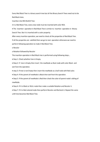 Every Red Black Tree is a binary search tree but all the Binary Search Trees need not to be
Red Black trees.
Insertion into RED BLACK Tree:
• In a Red Black Tree, every new node must be inserted with color RED.
• The insertion operation in Red Black Tree is similar to insertion operation in Binary
Search Tree. But it is inserted with a color property.
After every insertion operation, we need to check all the properties of Red Black Tree.
If all the properties are satisfied then we go to next operation otherwise we need to
perform following operation to make it Red Black Tree.
o Recolor
o Rotation followed by Recolor
The insertion operation in Red Black tree is performed using following steps...
• Step 1: Check whether tree is Empty.
• Step 2: If tree is Empty then insert the newNode as Root node with color Black and
exit from the operation.
• step 3: If tree is not Empty then insert the newNode as a leaf node with Red color.
• Step 4: If the parent of newNode is Black then exit from the operation.
• Step 5: If the parent of newNode is Red then check the color of parent node's sibling of
newNode.
• Step 6: If it is Black or NULL node then make a suitable Rotation and Recolor it.
• Step 7: If it is Red colored node then perform Recolor and Recheck it. Repeat the same
until tree becomes Red Black Tree.
 