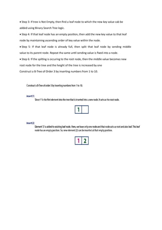 • Step 3: If tree is Not Empty, then find a leaf node to which the new key value cab be
added using Binary Search Tree logic.
• Step 4: If that leaf node has an empty position, then add the new key value to that leaf
node by maintaining ascending order of key value within the node.
• Step 5: If that leaf node is already full, then split that leaf node by sending middle
value to its parent node. Repeat tha same until sending value is fixed into a node.
• Step 6: If the spilting is occuring to the root node, then the middle value becomes new
root node for the tree and the height of the tree is increased by one
Construct a B-Tree of Order 3 by inserting numbers from 1 to 10.
 
