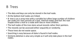 B Trees
• The data and keys can only be stored in the leaf node.
• At the bottom leaf nodes are linked.
• B tree is an n array tree with a variable but often large number of children
per node.A B tree consists of a root, internal nodes and leaf. the root
maybe either a leaf or a node with two or more children.
• The leaf nodes of the tree store actual records rather their pointers.
• The records can be accessed either sequently or randomly.
• These trees do not waste space.
• Searching is easy because all data is found in leaf nodes.
• Similarly deletion is also very simple as it will only take place in the leaf
nodes.
 