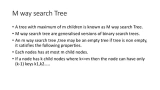 M way search Tree
• A tree with maximum of m children is known as M way search Tree.
• M way search tree are generalised versions of binary search trees.
• An m way search tree ,tree may be an empty tree if tree is non empty,
it satisfies the following properties.
• Each nodes has at most m child nodes.
• If a node has k child nodes where k<=m then the node can have only
(k-1) keys k1,k2…..
 
