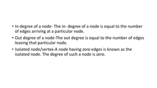 • In-degree of a node- The in- degree of a node is equal to the number
of edges arriving at a particular node.
• Out degree of a node-The out degree is equal to the number of edges
leaving that particular node.
• Isolated node/vertex-A node having zero edges is known as the
isolated node. The degree of such a node is zero.
 