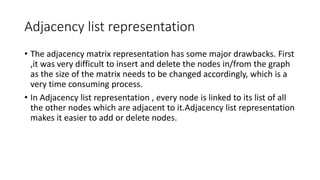 Adjacency list representation
• The adjacency matrix representation has some major drawbacks. First
,it was very difficult to insert and delete the nodes in/from the graph
as the size of the matrix needs to be changed accordingly, which is a
very time consuming process.
• In Adjacency list representation , every node is linked to its list of all
the other nodes which are adjacent to it.Adjacency list representation
makes it easier to add or delete nodes.
 