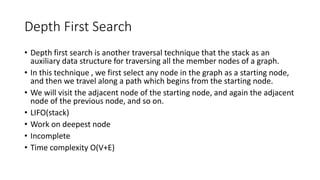 Depth First Search
• Depth first search is another traversal technique that the stack as an
auxiliary data structure for traversing all the member nodes of a graph.
• In this technique , we first select any node in the graph as a starting node,
and then we travel along a path which begins from the starting node.
• We will visit the adjacent node of the starting node, and again the adjacent
node of the previous node, and so on.
• LIFO(stack)
• Work on deepest node
• Incomplete
• Time complexity O(V+E)
 