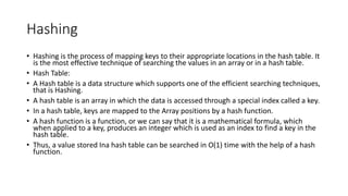 Hashing
• Hashing is the process of mapping keys to their appropriate locations in the hash table. It
is the most effective technique of searching the values in an array or in a hash table.
• Hash Table:
• A Hash table is a data structure which supports one of the efficient searching techniques,
that is Hashing.
• A hash table is an array in which the data is accessed through a special index called a key.
• In a hash table, keys are mapped to the Array positions by a hash function.
• A hash function is a function, or we can say that it is a mathematical formula, which
when applied to a key, produces an integer which is used as an index to find a key in the
hash table.
• Thus, a value stored Ina hash table can be searched in O(1) time with the help of a hash
function.
 