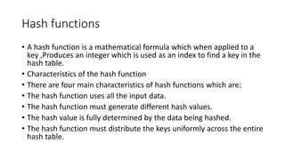 Hash functions
• A hash function is a mathematical formula which when applied to a
key ,Produces an integer which is used as an index to find a key in the
hash table.
• Characteristics of the hash function
• There are four main characteristics of hash functions which are:
• The hash function uses all the input data.
• The hash function must generate different hash values.
• The hash value is fully determined by the data being hashed.
• The hash function must distribute the keys uniformly across the entire
hash table.
 