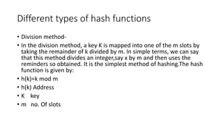 Different types of hash functions
• Division method-
• In the division method, a key K is mapped into one of the m slots by
taking the remainder of k divided by m. In simple terms, we can say
that this method divides an integer,say x by m and then uses the
reminders so obtained. It is the simplest method of hashing.The hash
function is given by:
• h(k)=k mod m
• h(k) Address
• K key
• m no. Of slots
 