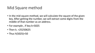 Mid Square method
• In the mid square method, we will calculate the square of the given
key. After getting the number, we will extract some digits from the
middle of that number as an address.
• For example , if key k=5025
• Then k. =25250625
• Thus h(5025)=50
 