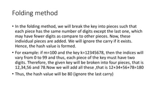 Folding method
• In the folding method, we will break the key into pieces such that
each piece has the same number of digits except the last one, which
may have fewer digits as compare to other pieces. Now, these
individual pieces are added. We will ignore the carry if it exists.
Hence, the hash value is formed.
• For example: if m=100 and the key k=12345678, then the indices will
vary from 0 to 99 and thus, each piece of the key must have two
digits. Therefore, the given key will be broken into four pieces, that is
12,34,56 and 78.Now we will add all these ,that is 12+34+56+78=180
• Thus, the hash value will be 80 (ignore the last carry)
 