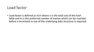 Load factor
• Load factor is defined as m/n where n is the total size of the hash
table and m is the preferred number of entries which can be inserted
before a increment in size of the underlying data structure is required.
 