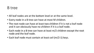 B tree
• All leaf nodes are at the bottom level or at the same level.
• Every node in a B tree can have at most M children.
• The root node can have at least two children if it is not a leaf node
and it can obviously have no children if it is a leaf node.
• Each node in a B tree can have at least m/2 children except the root
node and the leaf node.
• Each leaf node must contain at least ceil (m/2-1) keys.
 
