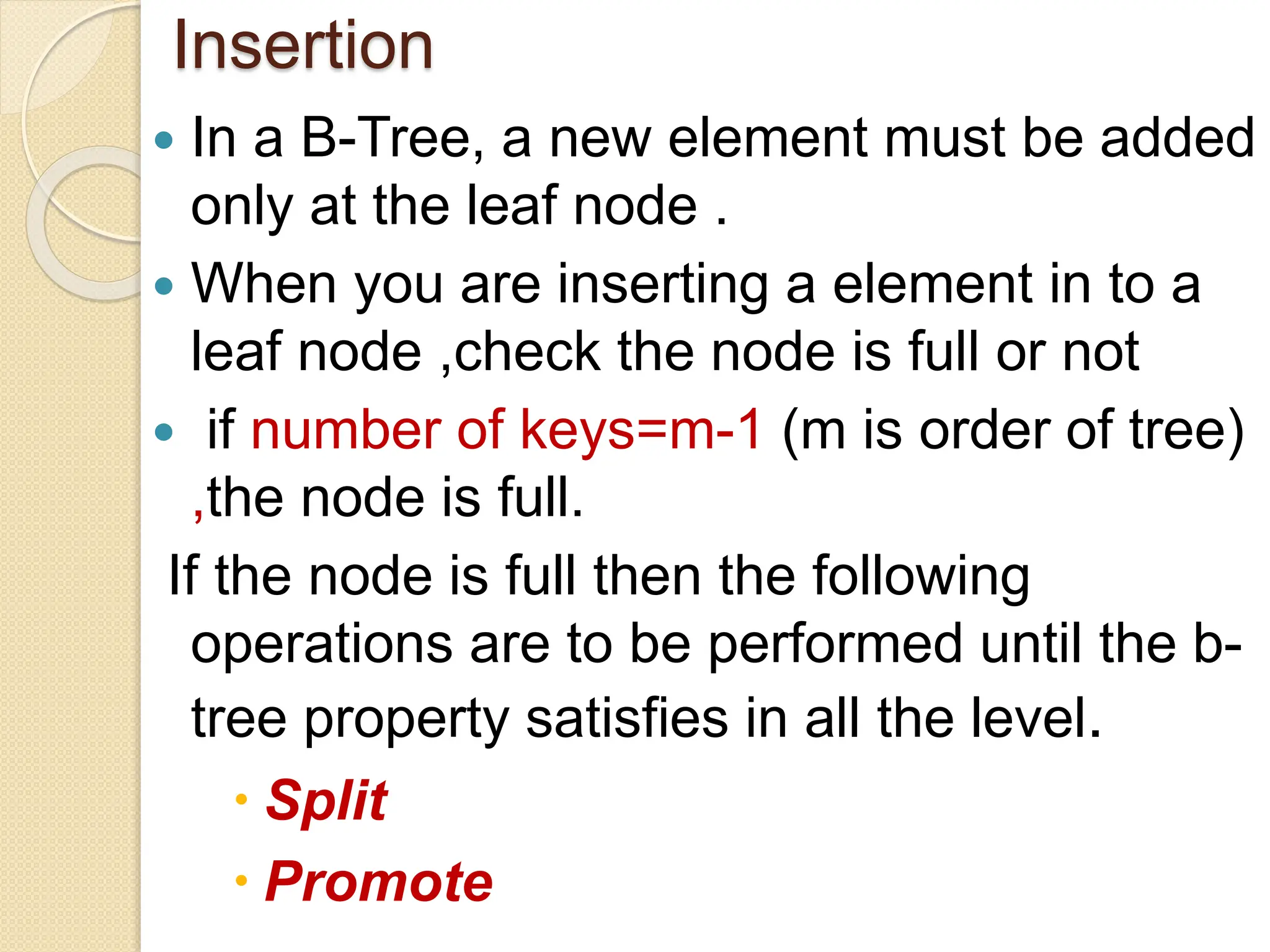 Insertion
 In a B-Tree, a new element must be added
only at the leaf node .
 When you are inserting a element in to a
leaf node ,check the node is full or not
 if number of keys=m-1 (m is order of tree)
,the node is full.
If the node is full then the following
operations are to be performed until the b-
tree property satisfies in all the level.
 Split
 Promote
 