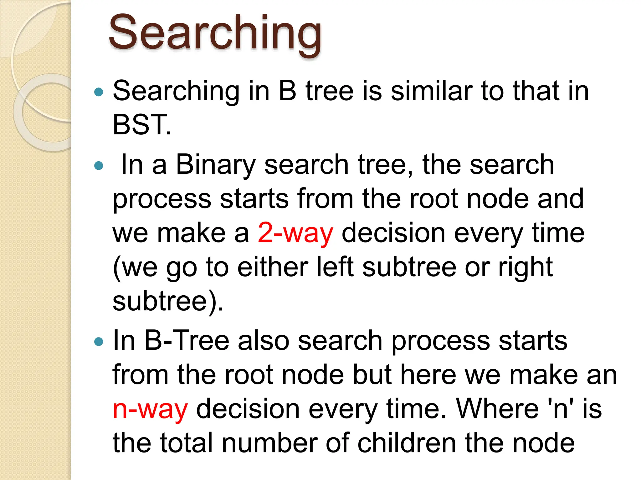Searching
 Searching in B tree is similar to that in
BST.
 In a Binary search tree, the search
process starts from the root node and
we make a 2-way decision every time
(we go to either left subtree or right
subtree).
 In B-Tree also search process starts
from the root node but here we make an
n-way decision every time. Where 'n' is
the total number of children the node
 