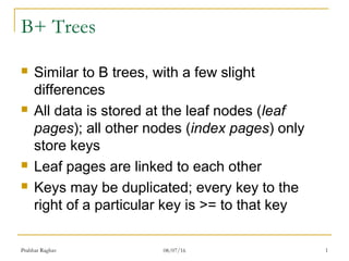 Prabhat Raghav 08/07/16 1
B+ Trees
Similar to B trees, with a few slight
differences
All data is stored at the leaf nodes (leaf
pages); all other nodes (index pages) only
store keys
Leaf pages are linked to each other
Keys may be duplicated; every key to the
right of a particular key is >= to that key
