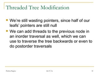 30
Threaded Tree Modification
 We’re still wasting pointers, since half of our
leafs’ pointers are still null
 We can add threads to the previous node in
an inorder traversal as well, which we can
use to traverse the tree backwards or even to
do postorder traversals
Prabhat Raghav 08/07/16
 