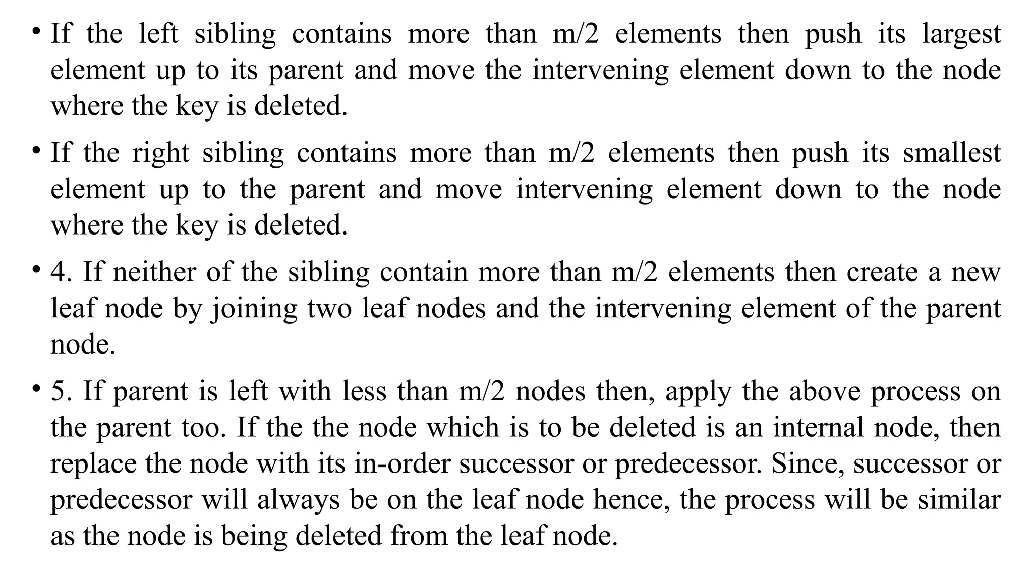 • If the left sibling contains more than m/2 elements then push its largest
element up to its parent and move the intervening element down to the node
where the key is deleted.
• If the right sibling contains more than m/2 elements then push its smallest
element up to the parent and move intervening element down to the node
where the key is deleted.
• 4. If neither of the sibling contain more than m/2 elements then create a new
leaf node by joining two leaf nodes and the intervening element of the parent
node.
• 5. If parent is left with less than m/2 nodes then, apply the above process on
the parent too. If the the node which is to be deleted is an internal node, then
replace the node with its in-order successor or predecessor. Since, successor or
predecessor will always be on the leaf node hence, the process will be similar
as the node is being deleted from the leaf node.
 