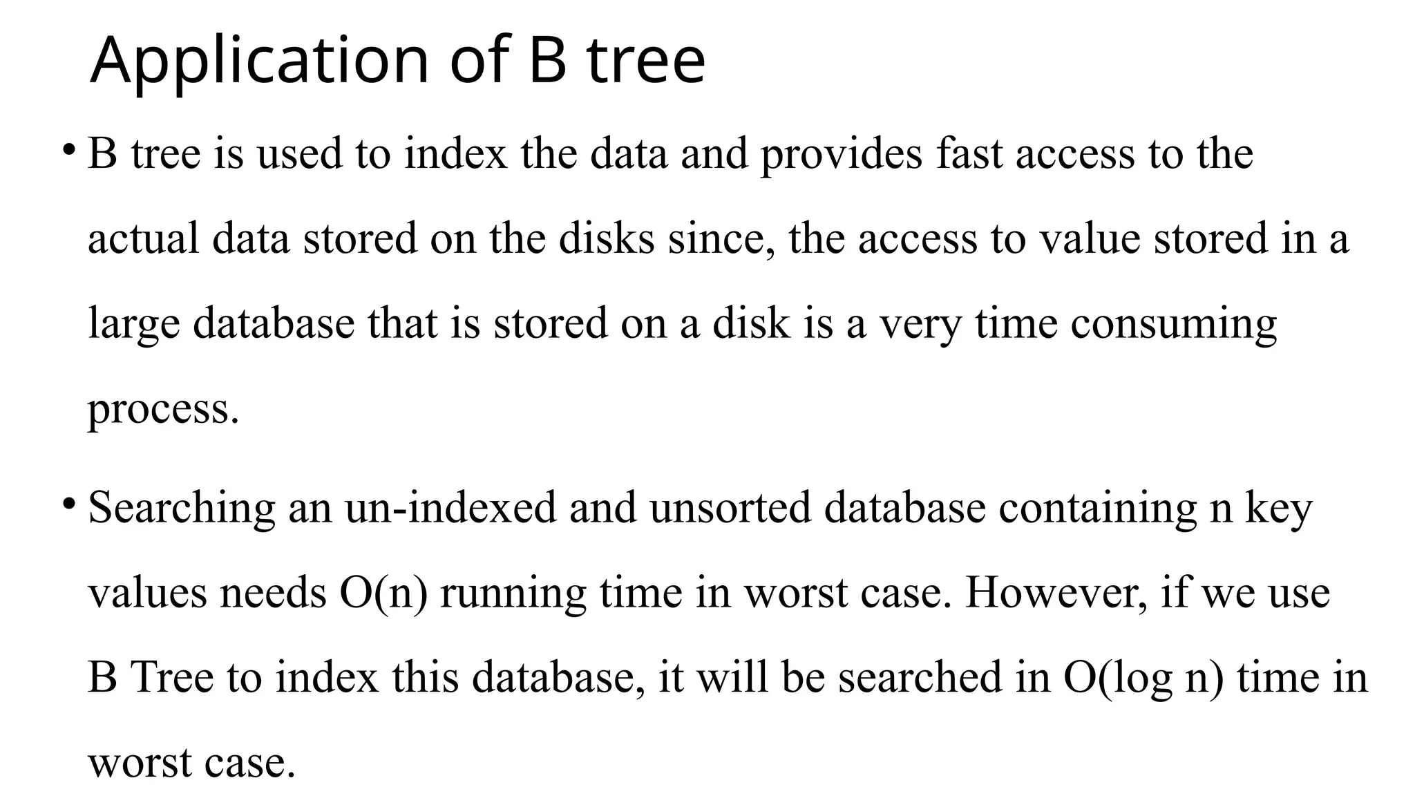 Application of B tree
• B tree is used to index the data and provides fast access to the
actual data stored on the disks since, the access to value stored in a
large database that is stored on a disk is a very time consuming
process.
• Searching an un-indexed and unsorted database containing n key
values needs O(n) running time in worst case. However, if we use
B Tree to index this database, it will be searched in O(log n) time in
worst case.
 