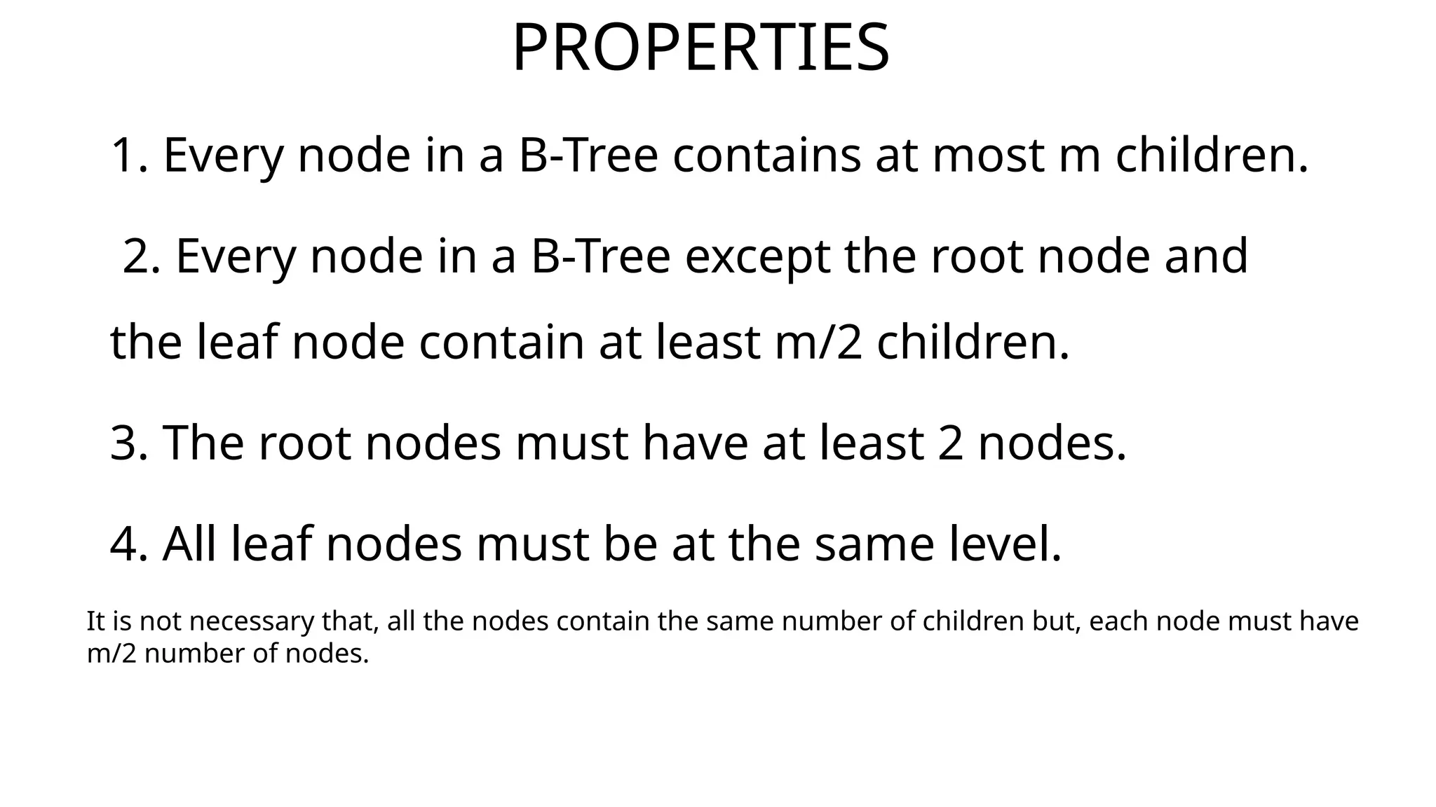 PROPERTIES
1. Every node in a B-Tree contains at most m children.
2. Every node in a B-Tree except the root node and
the leaf node contain at least m/2 children.
3. The root nodes must have at least 2 nodes.
4. All leaf nodes must be at the same level.
It is not necessary that, all the nodes contain the same number of children but, each node must have
m/2 number of nodes.
 