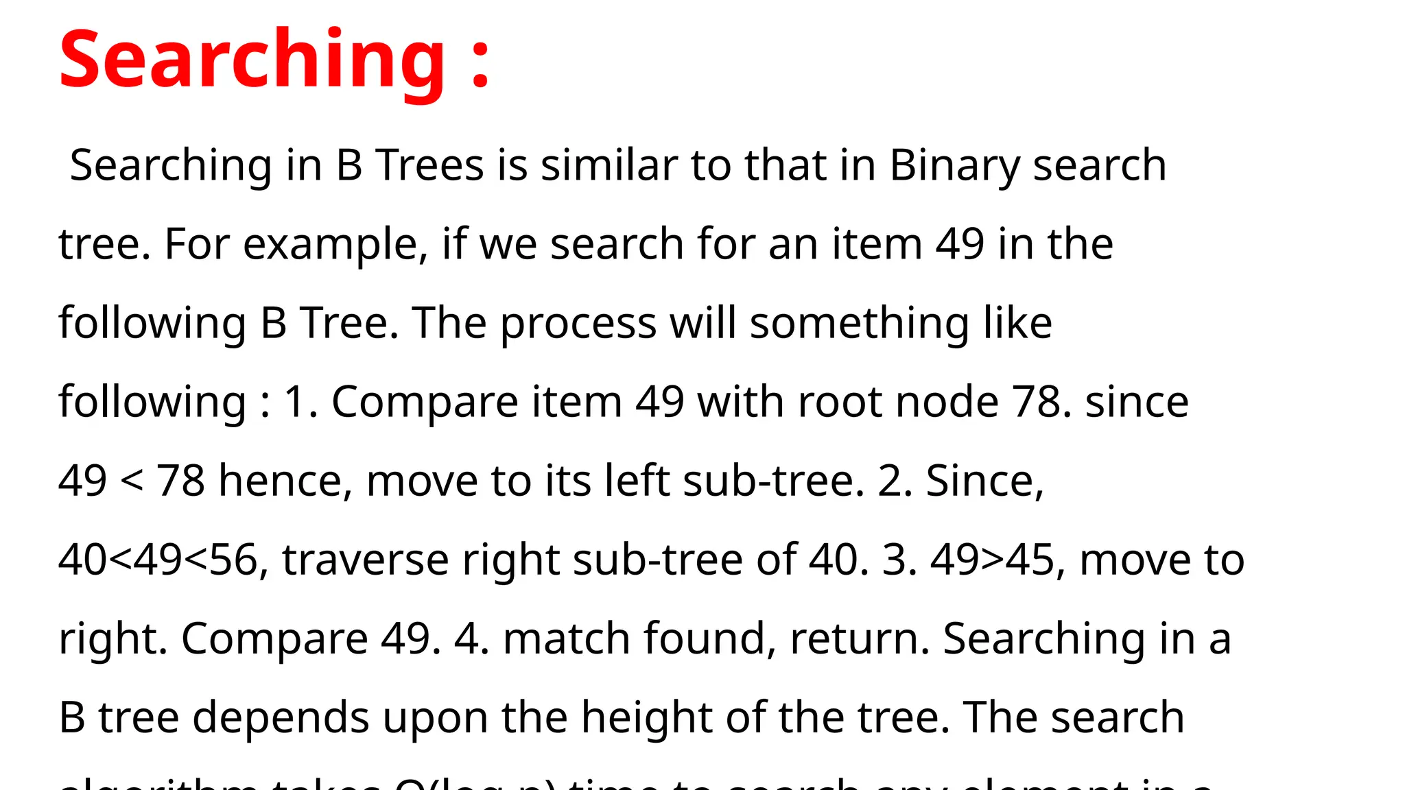Searching :
Searching in B Trees is similar to that in Binary search
tree. For example, if we search for an item 49 in the
following B Tree. The process will something like
following : 1. Compare item 49 with root node 78. since
49 < 78 hence, move to its left sub-tree. 2. Since,
40<49<56, traverse right sub-tree of 40. 3. 49>45, move to
right. Compare 49. 4. match found, return. Searching in a
B tree depends upon the height of the tree. The search
 