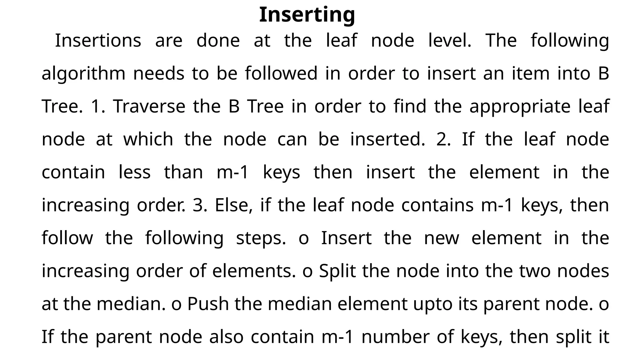 Inserting
Insertions are done at the leaf node level. The following
algorithm needs to be followed in order to insert an item into B
Tree. 1. Traverse the B Tree in order to find the appropriate leaf
node at which the node can be inserted. 2. If the leaf node
contain less than m-1 keys then insert the element in the
increasing order. 3. Else, if the leaf node contains m-1 keys, then
follow the following steps. o Insert the new element in the
increasing order of elements. o Split the node into the two nodes
at the median. o Push the median element upto its parent node. o
If the parent node also contain m-1 number of keys, then split it
 