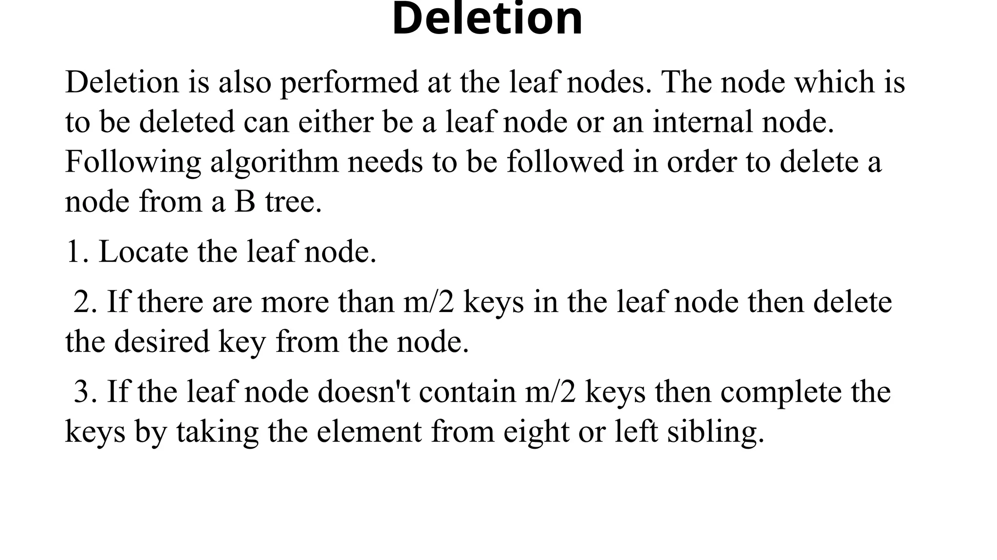 Deletion
Deletion is also performed at the leaf nodes. The node which is
to be deleted can either be a leaf node or an internal node.
Following algorithm needs to be followed in order to delete a
node from a B tree.
1. Locate the leaf node.
2. If there are more than m/2 keys in the leaf node then delete
the desired key from the node.
3. If the leaf node doesn't contain m/2 keys then complete the
keys by taking the element from eight or left sibling.
 