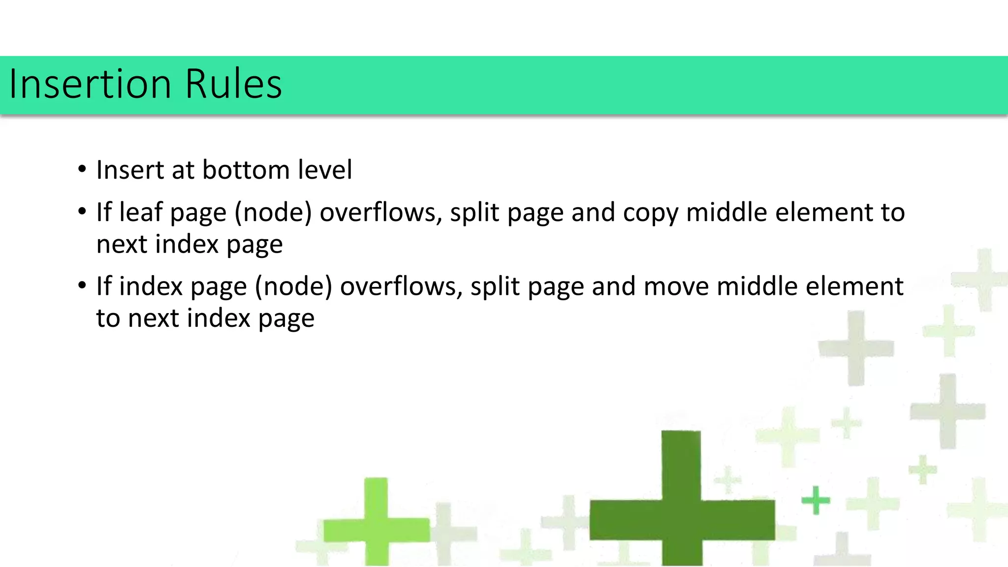 • Insert at bottom level
• If leaf page (node) overflows, split page and copy middle element to
next index page
• If index page (node) overflows, split page and move middle element
to next index page
Insertion Rules
 