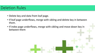 • Delete key and data from leaf page.
• If leaf page underflows, merge with sibling and delete key in between
them.
• If index page underflows, merge with sibling and move down key in
between them
Deletion Rules
 