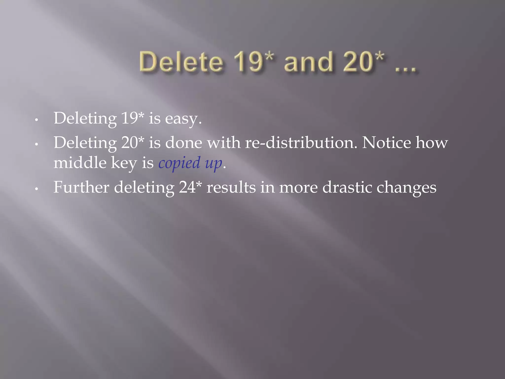 •   Deleting 19* is easy.
•   Deleting 20* is done with re-distribution. Notice how
    middle key is copied up.
•   Further deleting 24* results in more drastic changes
 