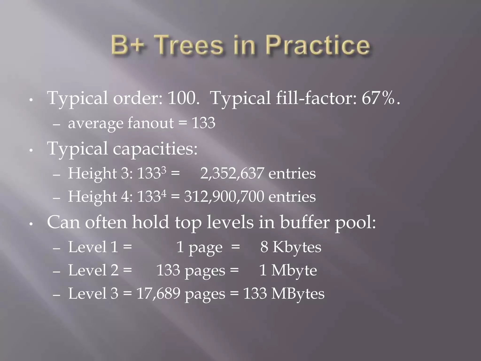 •   Typical order: 100. Typical fill-factor: 67%.
    –   average fanout = 133
•   Typical capacities:
    –   Height 3: 1333 = 2,352,637 entries
    –   Height 4: 1334 = 312,900,700 entries
•   Can often hold top levels in buffer pool:
    – Level 1 =       1 page = 8 Kbytes
    – Level 2 =    133 pages = 1 Mbyte
    – Level 3 = 17,689 pages = 133 MBytes
 