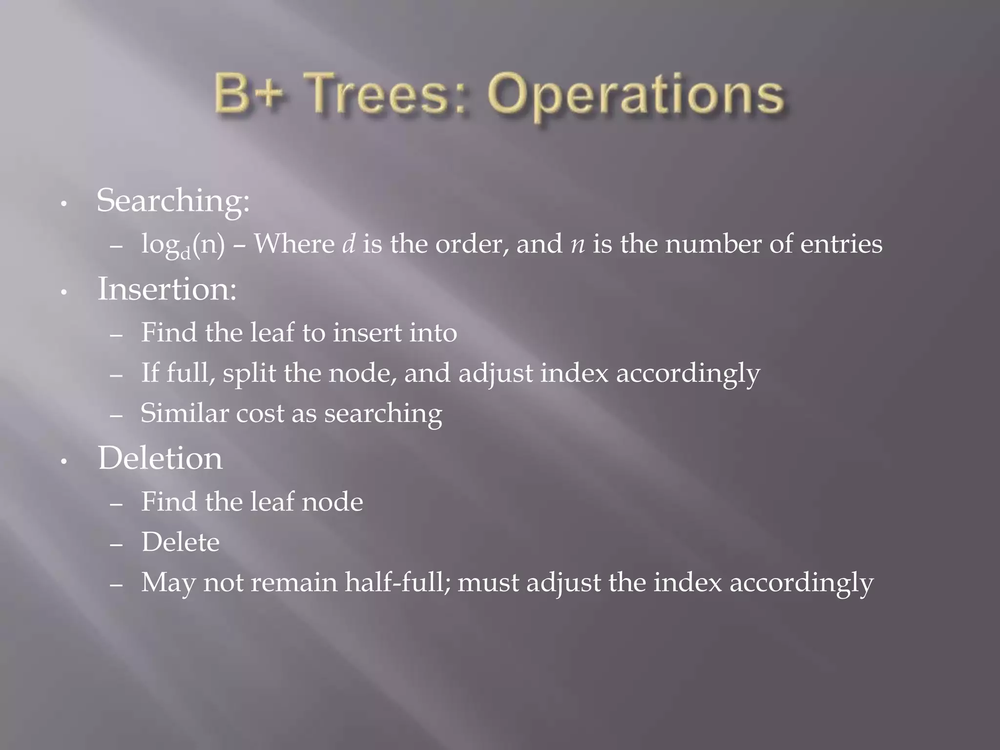 •   Searching:
    –   logd(n) – Where d is the order, and n is the number of entries
•   Insertion:
    –   Find the leaf to insert into
    –   If full, split the node, and adjust index accordingly
    –   Similar cost as searching
•   Deletion
    –   Find the leaf node
    –   Delete
    –   May not remain half-full; must adjust the index accordingly
 