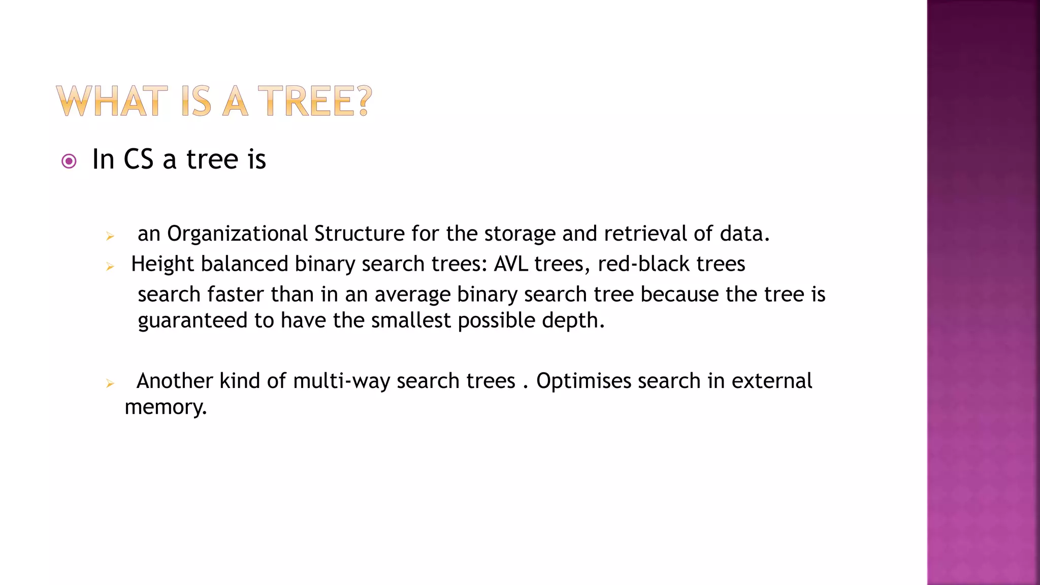  In CS a tree is
 an Organizational Structure for the storage and retrieval of data.
 Height balanced binary search trees: AVL trees, red-black trees
search faster than in an average binary search tree because the tree is
guaranteed to have the smallest possible depth.
 Another kind of multi-way search trees . Optimises search in external
memory.
 