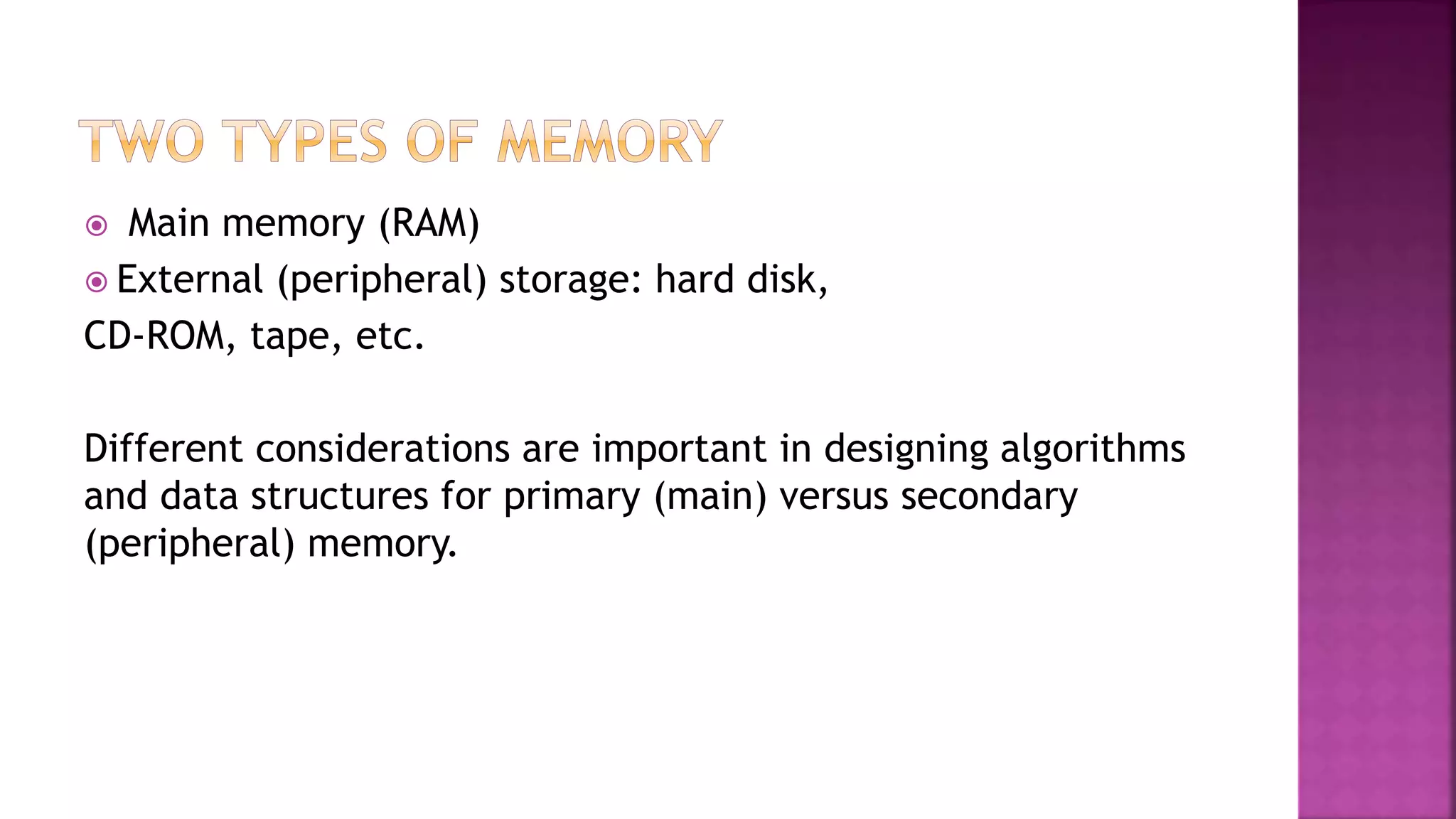  Main memory (RAM)
 External (peripheral) storage: hard disk,
CD-ROM, tape, etc.
Different considerations are important in designing algorithms
and data structures for primary (main) versus secondary
(peripheral) memory.
 