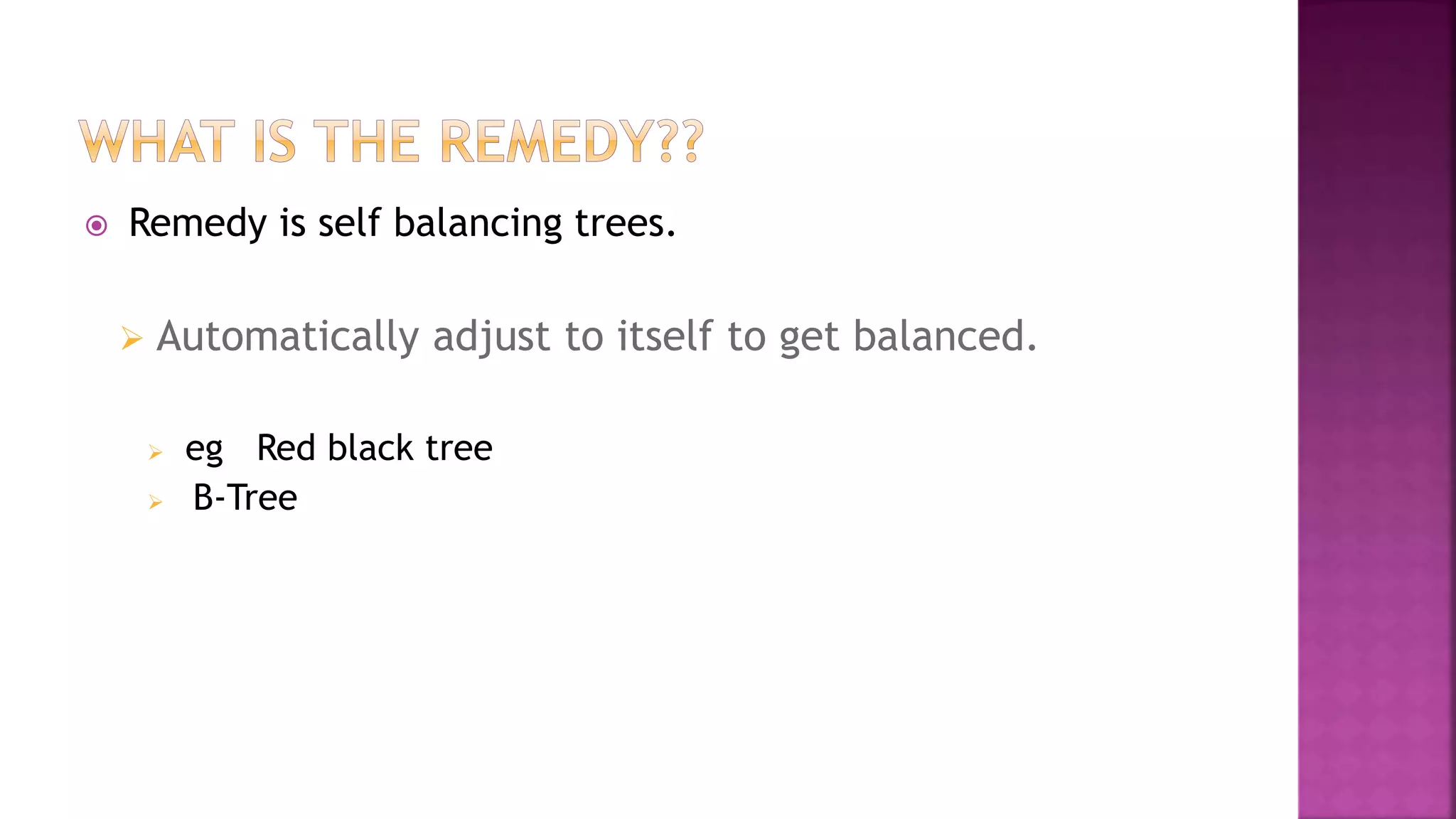  Remedy is self balancing trees.
 Automatically adjust to itself to get balanced.
 eg Red black tree
 B-Tree
 