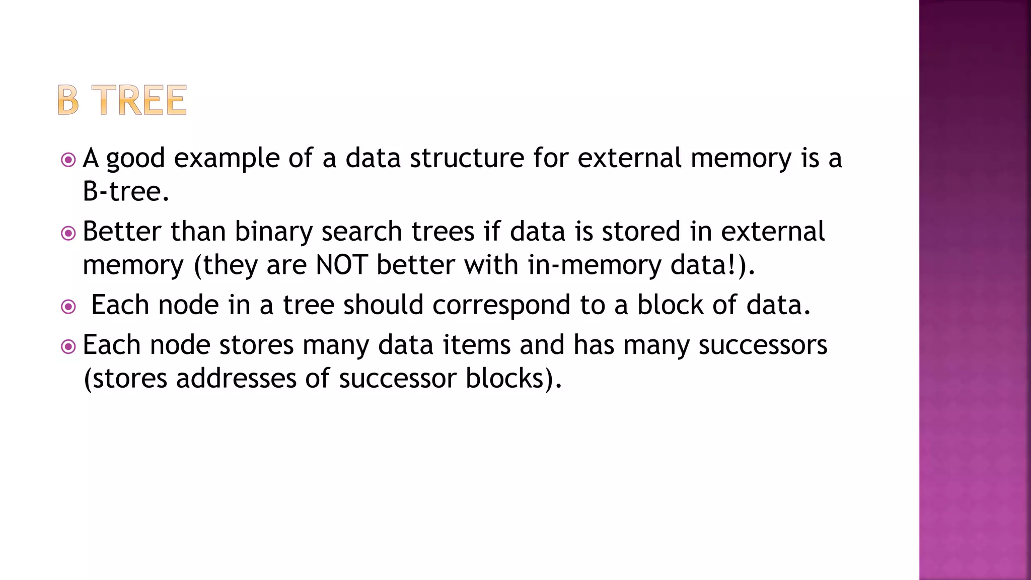  A good example of a data structure for external memory is a
B-tree.
 Better than binary search trees if data is stored in external
memory (they are NOT better with in-memory data!).
 Each node in a tree should correspond to a block of data.
 Each node stores many data items and has many successors
(stores addresses of successor blocks).
 